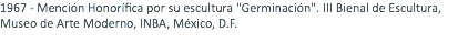 1967 - Mención Honorífica por su escultura "Germinación". III Bienal de Escultura, Museo de Arte Moderno, INBA, México, D.F. 