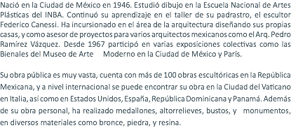 Nació en la Ciudad de México en 1946. Estudió dibujo en la Escuela Nacional de Artes Plásticas del INBA. Continuó su aprendizaje en el taller de su padrastro, el escultor Federico Canessi. Ha incursionado en el área de la arquitectura diseñando sus propias casas, y como asesor de proyectos para varios arquitectos mexicanos como el Arq. Pedro Ramírez Vázquez. Desde 1967 participó en varias exposiciones colectivas como las Bienales del Museo de Arte Moderno en la Ciudad de México y París. Su obra pública es muy vasta, cuenta con más de 100 obras escultóricas en la República Mexicana, y a nivel internacional se puede encontrar su obra en la Ciudad del Vaticano en Italia, así como en Estados Unidos, España, República Dominicana y Panamá. Además de su obra personal, ha realizado medallones, altorrelieves, bustos, y monumentos, en diversos materiales como bronce, piedra, y resina.