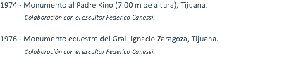 1974 - Monumento al Padre Kino (7.00 m de altura), Tijuana. Colaboración con el escultor Federico Canessi. 1976 - Monumento ecuestre del Gral. Ignacio Zaragoza, Tijuana. Colaboración con el escultor Federico Canessi.