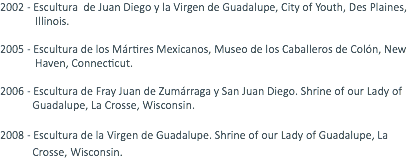 2002 - Escultura de Juan Diego y la Virgen de Guadalupe, City of Youth, Des Plaines, Illinois. 2005 - Escultura de los Mártires Mexicanos, Museo de los Caballeros de Colón, New Haven, Connecticut. 2006 - Escultura de Fray Juan de Zumárraga y San Juan Diego. Shrine of our Lady of Guadalupe, La Crosse, Wisconsin. 2008 - Escultura de la Virgen de Guadalupe. Shrine of our Lady of Guadalupe, La Crosse, Wisconsin. 