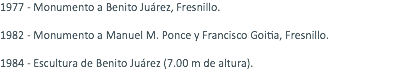 1977 - Monumento a Benito Juárez, Fresnillo. 1982 - Monumento a Manuel M. Ponce y Francisco Goitia, Fresnillo. 1984 - Escultura de Benito Juárez (7.00 m de altura).