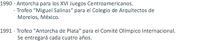 1990 - Antorcha para los XVI Juegos Centroamericanos. - Trofeo "Miguel Salinas" para el Colegio de Arquitectos de Morelos, México. 1991 - Trofeo "Antorcha de Plata" para el Comité Olímpico Internacional. Se entregará cada cuatro años. 