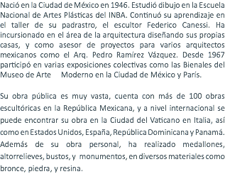 Nació en la Ciudad de México en 1946. Estudió dibujo en la Escuela Nacional de Artes Plásticas del INBA. Continuó su aprendizaje en el taller de su padrastro, el escultor Federico Canessi. Ha incursionado en el área de la arquitectura diseñando sus propias casas, y como asesor de proyectos para varios arquitectos mexicanos como el Arq. Pedro Ramírez Vázquez. Desde 1967 participó en varias exposiciones colectivas como las Bienales del Museo de Arte Moderno en la Ciudad de México y París. Su obra pública es muy vasta, cuenta con más de 100 obras escultóricas en la República Mexicana, y a nivel internacional se puede encontrar su obra en la Ciudad del Vaticano en Italia, así como en Estados Unidos, España, República Dominicana y Panamá. Además de su obra personal, ha realizado medallones, altorrelieves, bustos, y monumentos, en diversos materiales como bronce, piedra, y resina.