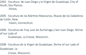 2002 - Escultura de Juan Diego y la Virgen de Guadalupe, City of Youth, Des Plaines, Illinois. 2005 - Escultura de los Mártires Mexicanos, Museo de los Caballeros de Colón, New Haven, Connecticut. 2006 - Escultura de Fray Juan de Zumárraga y San Juan Diego. Shrine of our Lady of Guadalupe, La Crosse, Wisconsin. 2008 - Escultura de la Virgen de Guadalupe. Shrine of our Lady of Guadalupe, La Crosse, Wisconsin. 