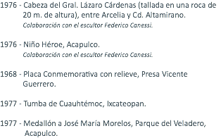 1976 - Cabeza del Gral. Lázaro Cárdenas (tallada en una roca de 20 m. de altura), entre Arcelia y Cd. Altamirano. Colaboración con el escultor Federico Canessi. 1976 - Niño Héroe, Acapulco. Colaboración con el escultor Federico Canessi. 1968 - Placa Conmemorativa con relieve, Presa Vicente Guerrero. 1977 - Tumba de Cuauhtémoc, Ixcateopan. 1977 - Medallón a José María Morelos, Parque del Veladero, Acapulco.