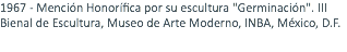 1967 - Mención Honorífica por su escultura "Germinación". III Bienal de Escultura, Museo de Arte Moderno, INBA, México, D.F. 