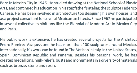 Born in Mexico City in 1946. He studied drawing at the National School of Plastic Arts, and continued his education in his stepfather's atelier, the sculptor Federico Canessi. He has been involved in architecture too designing his own houses, and as a project consultant for several Mexican architects. Since 1967 he participated in several collective exhibitions like the Biennial of Modern Art in Mexico City and Paris. His public work is extensive, he has created several projects for the Architect Pedro Ramírez Vázquez, and he has more than 100 sculptures around Mexico. Internationally, his work can be found in The Vatican in Italy, in the United States, Spain, Dominican Republic and Panama. Besides his personal work, he has created medallions, high-reliefs, busts and monuments in a diversity of materials such as bronze, stone and resin. 