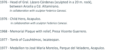1976 - Head of Gral. Lázaro Cárdenas (sculpted in a 20 m. rock), between Arcelia y Cd. Altamirano. In collaboration with sculptor Federico Canessi. 1976 - Child Hero, Acapulco. In collaboration with sculptor Federico Canessi. 1968 - Memorial Plaque with relief, Presa Vicente Guerrero. 1977 - Tomb of Cuauhtémoc, Ixcateopan. 1977 - Medallion to José María Morelos, Parque del Veladero, Acapulco.