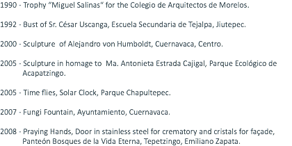 1990 - Trophy “Miguel Salinas“ for the Colegio de Arquitectos de Morelos. 1992 - Bust of Sr. César Uscanga, Escuela Secundaria de Tejalpa, Jiutepec. 2000 - Sculpture of Alejandro von Humboldt, Cuernavaca, Centro. 2005 - Sculpture in homage to Ma. Antonieta Estrada Cajigal, Parque Ecológico de Acapatzingo. 2005 - Time flies, Solar Clock, Parque Chapultepec. 2007 - Fungi Fountain, Ayuntamiento, Cuernavaca. 2008 - Praying Hands, Door in stainless steel for crematory and cristals for façade, Panteón Bosques de la Vida Eterna, Tepetzingo, Emiliano Zapata.