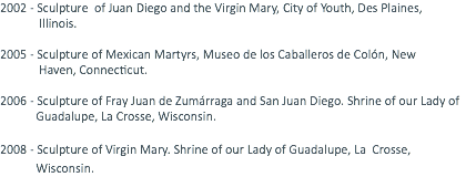 2002 - Sculpture of Juan Diego and the Virgin Mary, City of Youth, Des Plaines, Illinois. 2005 - Sculpture of Mexican Martyrs, Museo de los Caballeros de Colón, New Haven, Connecticut. 2006 - Sculpture of Fray Juan de Zumárraga and San Juan Diego. Shrine of our Lady of Guadalupe, La Crosse, Wisconsin. 2008 - Sculpture of Virgin Mary. Shrine of our Lady of Guadalupe, La Crosse, Wisconsin. 