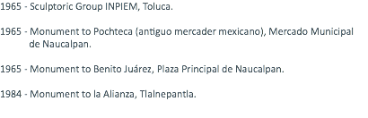 1965 - Sculptoric Group INPIEM, Toluca. 1965 - Monument to Pochteca (antiguo mercader mexicano), Mercado Municipal de Naucalpan. 1965 - Monument to Benito Juárez, Plaza Principal de Naucalpan. 1984 - Monument to la Alianza, Tlalnepantla. 