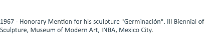  1967 - Honorary Mention for his sculpture "Germinación". III Biennial of Sculpture, Museum of Modern Art, INBA, Mexico City. 