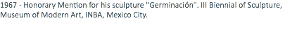 1967 - Honorary Mention for his sculpture "Germinación". III Biennial of Sculpture, Museum of Modern Art, INBA, Mexico City. 