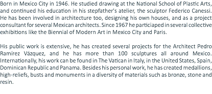 Born in Mexico City in 1946. He studied drawing at the National School of Plastic Arts, and continued his education in his stepfather's atelier, the sculptor Federico Canessi. He has been involved in architecture too, designing his own houses, and as a project consultant for several Mexican architects. Since 1967 he particiaped in several collective exhibitions like the Biennial of Modern Art in Mexico City and Paris. His public work is extensive, he has created several projects for the Architect Pedro Ramírez Vázquez, and he has more than 100 sculptures all around Mexico. Internationally, his work can be found in The Vatican in Italy, in the United States, Spain, Dominican Republic and Panama. Besides his personal work, he has created medallions, high-reliefs, busts and monuments in a diversity of materials such as bronze, stone and resin. 