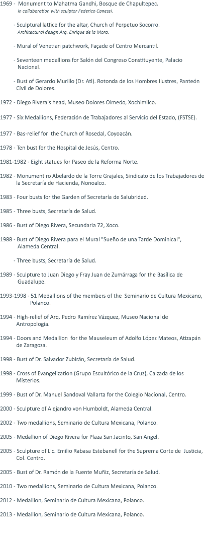 1969 - Monument to Mahatma Gandhi, Bosque de Chapultepec. In collaboration with sculptor Federico Canessi. - Sculptural lattice for the altar, Church of Perpetuo Socorro. Architectural design Arq. Enrique de la Mora. - Mural of Venetian patchwork, Façade of Centro Mercantil. - Seventeen medallions for Salón del Congreso Constituyente, Palacio Nacional. - Bust of Gerardo Murillo (Dr. Atl). Rotonda de los Hombres Ilustres, Panteón Civil de Dolores. 1972 - Diego Rivera's head, Museo Dolores Olmedo, Xochimilco. 1977 - Six Medallions, Federación de Trabajadores al Servicio del Estado, (FSTSE). 1977 - Bas-relief for the Church of Rosedal, Coyoacán. 1978 - Ten bust for the Hospital de Jesús, Centro. 1981-1982 - Eight statues for Paseo de la Reforma Norte. 1982 - Monument ro Abelardo de la Torre Grajales, Sindicato de los Trabajadores de la Secretaría de Hacienda, Nonoalco. 1983 - Four busts for the Garden of Secretaría de Salubridad. 1985 - Three busts, Secretaría de Salud. 1986 - Bust of Diego Rivera, Secundaria 72, Xoco. 1988 - Bust of Diego Rivera para el Mural "Sueño de una Tarde Dominical", Alameda Central. - Three busts, Secretaría de Salud. 1989 - Sculpture to Juan Diego y Fray Juan de Zumárraga for the Basílica de Guadalupe. 1993-1998 - 51 Medallions of the members of the Seminario de Cultura Mexicano, Polanco. 1994 - High-relief of Arq. Pedro Ramírez Vázquez, Museo Nacional de Antropología. 1994 - Doors and Medallion for the Mauseleum of Adolfo López Mateos, Atizapán de Zaragoza. 1998 - Bust of Dr. Salvador Zubirán, Secretaría de Salud. 1998 - Cross of Evangelization (Grupo Escultórico de la Cruz), Calzada de los Misterios. 1999 - Bust of Dr. Manuel Sandoval Vallarta for the Colegio Nacional, Centro. 2000 - Sculpture of Alejandro von Humboldt, Alameda Central. 2002 - Two medallions, Seminario de Cultura Mexicana, Polanco. 2005 - Medallion of Diego Rivera for Plaza San Jacinto, San Angel. 2005 - Sculpture of Lic. Emilio Rabasa Estebanell for the Suprema Corte de Justicia, Col. Centro. 2005 - Bust of Dr. Ramón de la Fuente Muñiz, Secretaría de Salud. 2010 - Two medallions, Seminario de Cultura Mexicana, Polanco. 2012 - Medallion, Seminario de Cultura Mexicana, Polanco. 2013 - Medallion, Seminario de Cultura Mexicana, Polanco. 