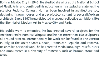 Born in Mexico City in 1946. He studied drawing at the National School of Plastic Arts, and continued his education in his stepfather's atelier, the sculptor Federico Canessi. He has been involved in architecture too, designing his own houses, and as a project consultant for several Mexican architects. Since 1967 he participated in several collective exhibitions like the Biennial of Modern Art in Mexico City and Paris. His public work is extensive, he has created several projects for the Architect Pedro Ramírez Vázquez, and he has more than 100 sculptures all around Mexico. Internationally, his work can be found in The Vatican in Italy, in the United States, Spain, Dominican Republic and Panama. Besides his personal work, he has created medallions, high-reliefs, busts and monuments in a diversity of materials such as bronze, stone and resin. 