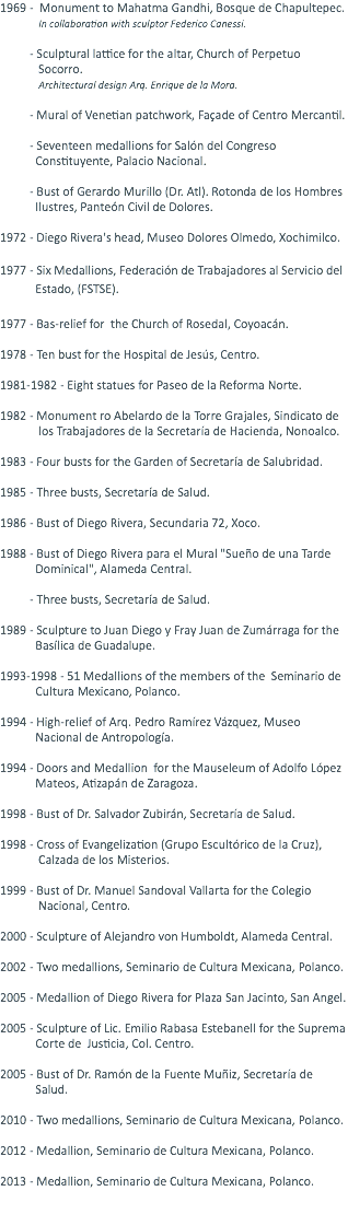 1969 - Monument to Mahatma Gandhi, Bosque de Chapultepec. In collaboration with sculptor Federico Canessi. - Sculptural lattice for the altar, Church of Perpetuo Socorro. Architectural design Arq. Enrique de la Mora. - Mural of Venetian patchwork, Façade of Centro Mercantil. - Seventeen medallions for Salón del Congreso Constituyente, Palacio Nacional. - Bust of Gerardo Murillo (Dr. Atl). Rotonda de los Hombres Ilustres, Panteón Civil de Dolores. 1972 - Diego Rivera's head, Museo Dolores Olmedo, Xochimilco. 1977 - Six Medallions, Federación de Trabajadores al Servicio del Estado, (FSTSE). 1977 - Bas-relief for the Church of Rosedal, Coyoacán. 1978 - Ten bust for the Hospital de Jesús, Centro. 1981-1982 - Eight statues for Paseo de la Reforma Norte. 1982 - Monument ro Abelardo de la Torre Grajales, Sindicato de los Trabajadores de la Secretaría de Hacienda, Nonoalco. 1983 - Four busts for the Garden of Secretaría de Salubridad. 1985 - Three busts, Secretaría de Salud. 1986 - Bust of Diego Rivera, Secundaria 72, Xoco. 1988 - Bust of Diego Rivera para el Mural "Sueño de una Tarde Dominical", Alameda Central. - Three busts, Secretaría de Salud. 1989 - Sculpture to Juan Diego y Fray Juan de Zumárraga for the Basílica de Guadalupe. 1993-1998 - 51 Medallions of the members of the Seminario de Cultura Mexicano, Polanco. 1994 - High-relief of Arq. Pedro Ramírez Vázquez, Museo Nacional de Antropología. 1994 - Doors and Medallion for the Mauseleum of Adolfo López Mateos, Atizapán de Zaragoza. 1998 - Bust of Dr. Salvador Zubirán, Secretaría de Salud. 1998 - Cross of Evangelization (Grupo Escultórico de la Cruz), Calzada de los Misterios. 1999 - Bust of Dr. Manuel Sandoval Vallarta for the Colegio Nacional, Centro. 2000 - Sculpture of Alejandro von Humboldt, Alameda Central. 2002 - Two medallions, Seminario de Cultura Mexicana, Polanco. 2005 - Medallion of Diego Rivera for Plaza San Jacinto, San Angel. 2005 - Sculpture of Lic. Emilio Rabasa Estebanell for the Suprema Corte de Justicia, Col. Centro. 2005 - Bust of Dr. Ramón de la Fuente Muñiz, Secretaría de Salud. 2010 - Two medallions, Seminario de Cultura Mexicana, Polanco. 2012 - Medallion, Seminario de Cultura Mexicana, Polanco. 2013 - Medallion, Seminario de Cultura Mexicana, Polanco. 