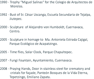 1990 - Trophy “Miguel Salinas“ for the Colegio de Arquitectos de Morelos. 1992 - Bust of Sr. César Uscanga, Escuela Secundaria de Tejalpa, Jiutepec. 2000 - Sculpture of Alejandro von Humboldt, Cuernavaca, Centro. 2005 - Sculpture in homage to Ma. Antonieta Estrada Cajigal, Parque Ecológico de Acapatzingo. 2005 - Time flies, Solar Clock, Parque Chapultepec. 2007 - Fungi Fountain, Ayuntamiento, Cuernavaca. 2008 - Praying Hands, Door in stainless steel for crematory and cristals for façade, Panteón Bosques de la Vida Eterna, Tepetzingo, Emiliano Zapata.