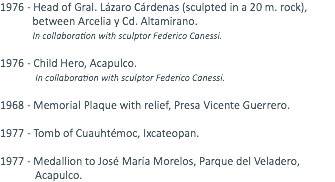 1976 - Head of Gral. Lázaro Cárdenas (sculpted in a 20 m. rock), between Arcelia y Cd. Altamirano. In collaboration with sculptor Federico Canessi. 1976 - Child Hero, Acapulco. In collaboration with sculptor Federico Canessi. 1968 - Memorial Plaque with relief, Presa Vicente Guerrero. 1977 - Tomb of Cuauhtémoc, Ixcateopan. 1977 - Medallion to José María Morelos, Parque del Veladero, Acapulco.