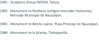1965 - Sculptoric Group INPIEM, Toluca. 1965 - Monument to Pochteca (antiguo mercader mexicano), Mercado Municipal de Naucalpan. 1965 - Monument to Benito Juárez, Plaza Principal de Naucalpan. 1984 - Monument to la Alianza, Tlalnepantla. 