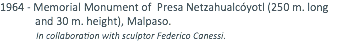 1964 - Memorial Monument of Presa Netzahualcóyotl (250 m. long and 30 m. height), Malpaso. In collaboration with sculptor Federico Canessi.