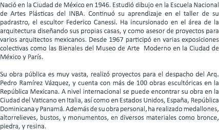 Nació en la Ciudad de México en 1946. Estudió dibujo en la Escuela Nacional de Artes Plásticas del INBA. Continuó su aprendizaje en el taller de su padrastro, el escultor Federico Canessi. Ha incursionado en el área de la arquitectura diseñando sus propias casas, y como asesor de proyectos para varios arquitectos mexicanos. Desde 1967 participó en varias exposiciones colectivas como las Bienales del Museo de Arte Moderno en la Ciudad de México y París. Su obra pública es muy vasta, realizó proyectos para el despacho del Arq. Pedro Ramírez Vázquez, y cuenta con más de 100 obras escultóricas en la República Mexicana. A nivel internacional se puede encontrar su obra en la Ciudad del Vaticano en Italia, así como en Estados Unidos, España, República Dominicana y Panamá. Además de su obra personal, ha realizado medallones, altorrelieves, bustos, y monumentos, en diversos materiales como bronce, piedra, y resina.