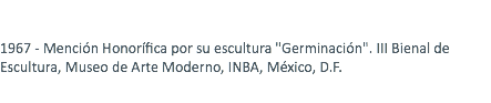  1967 - Mención Honorífica por su escultura "Germinación". III Bienal de Escultura, Museo de Arte Moderno, INBA, México, D.F. 